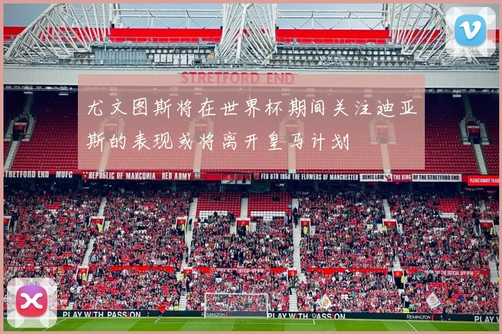 尤文图斯将在世界杯期间关注迪亚斯的表现或将离开皇马计划