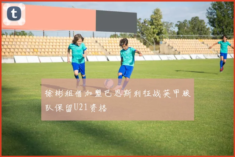 徐彬租借加盟巴恩斯利征战英甲狼队保留U21资格