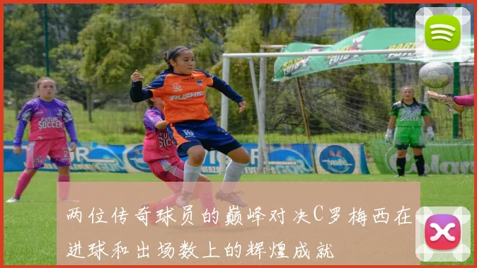 两位传奇球员的巅峰对决C罗梅西在进球和出场数上的辉煌成就