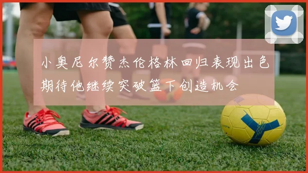 小奥尼尔赞杰伦格林回归表现出色期待他继续突破篮下创造机会