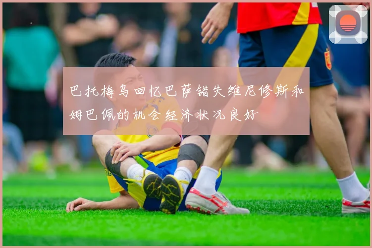 巴托梅乌回忆巴萨错失维尼修斯和姆巴佩的机会经济状况良好