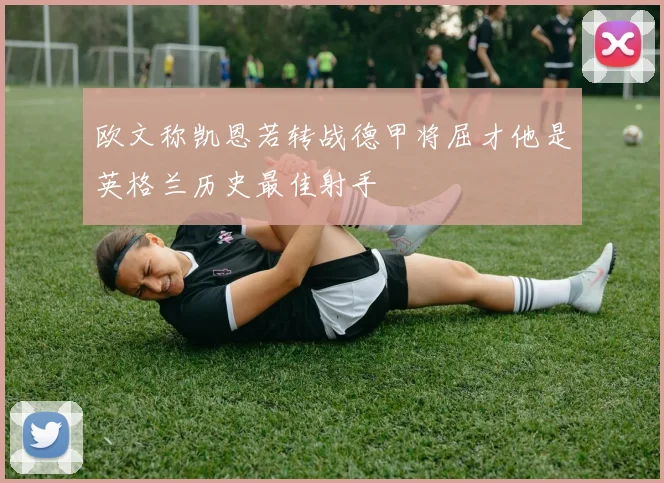 欧文称凯恩若转战德甲将屈才他是英格兰历史最佳射手