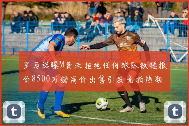 罗马诺曝M费未拒绝任何球队铁锤报价8500万镑高价出售引发竞拍热潮
