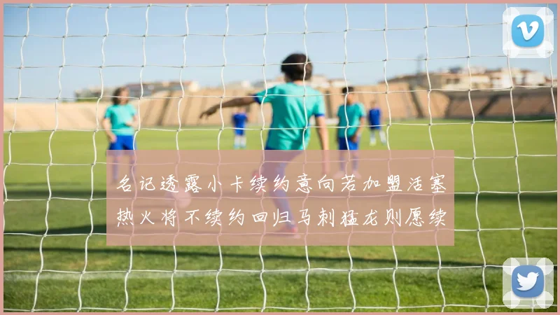 名记透露小卡续约意向若加盟活塞热火将不续约回归马刺猛龙则愿续约