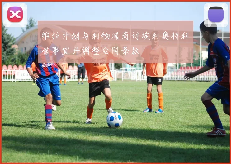维拉计划与利物浦商讨埃利奥特租借事宜并调整合同条款