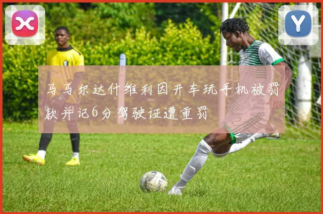 马马尔达什维利因开车玩手机被罚款并记6分驾驶证遭重罚