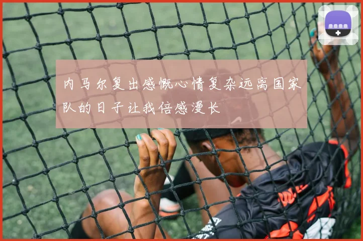内马尔复出感慨心情复杂远离国家队的日子让我倍感漫长