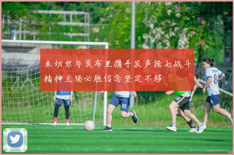 米切尔与莫布里携手发声抢七战斗精神主场必胜信念坚定不移