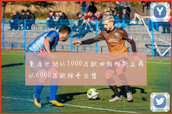 皇马计划以1000万欧回购帕斯后再以6000万欧转手出售