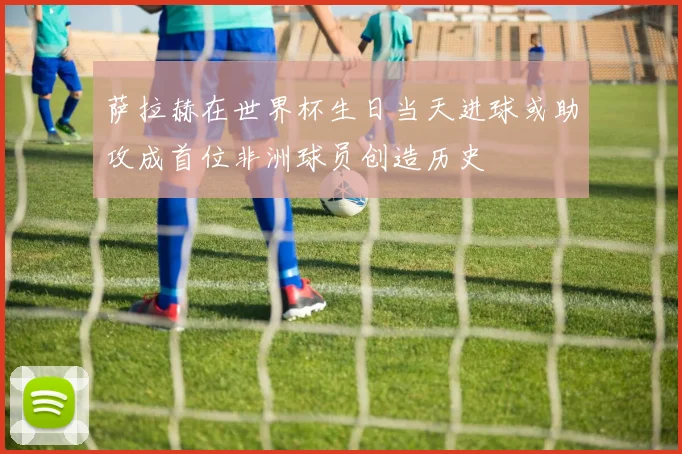 萨拉赫在世界杯生日当天进球或助攻成首位非洲球员创造历史