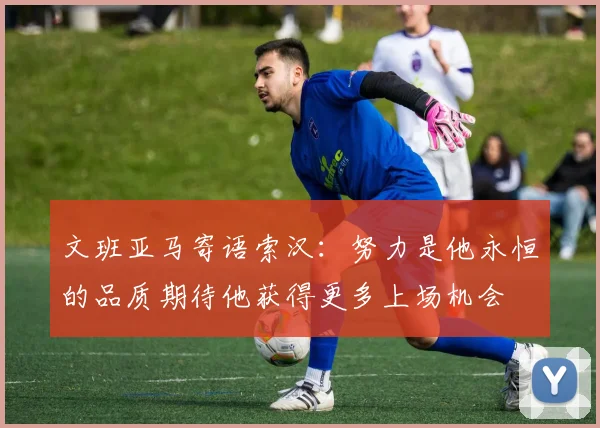 文班亚马寄语索汉：努力是他永恒的品质期待他获得更多上场机会