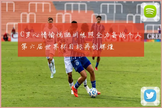 C罗心情愉悦晒训练照全力备战个人第六届世界杯目标再创辉煌