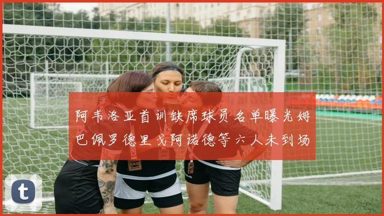 阿韦洛亚首训缺席球员名单曝光姆巴佩罗德里戈阿诺德等六人未到场