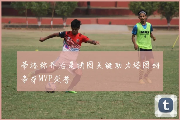蒂格称乔治是拼图关键助力塔图姆争夺MVP荣誉