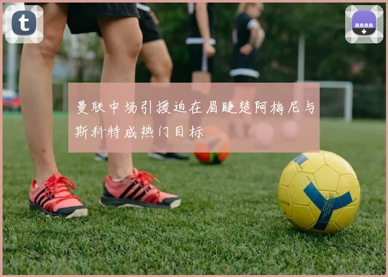 曼联中场引援迫在眉睫楚阿梅尼与斯科特成热门目标