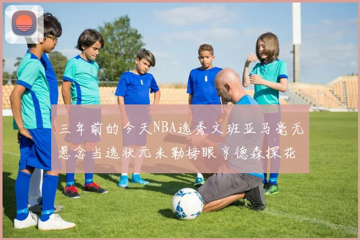 三年前的今天NBA选秀文班亚马毫无悬念当选状元米勒榜眼亨德森探花成就传奇时刻