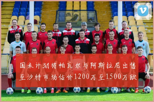 国米计划将帕瓦尔与阿斯拉尼出售至沙特市场估价1200万至1500万欧元