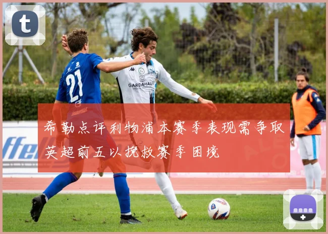希勒点评利物浦本赛季表现需争取英超前五以挽救赛季困境