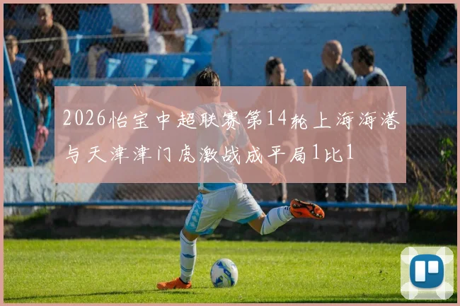 2026怡宝中超联赛第14轮上海海港与天津津门虎激战成平局1比1