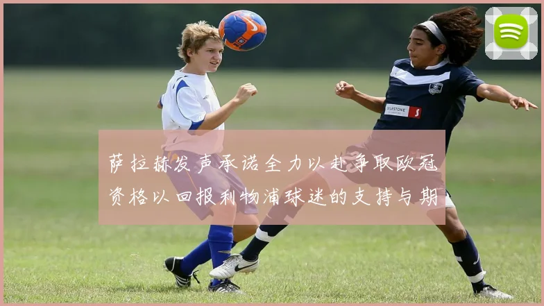 萨拉赫发声承诺全力以赴争取欧冠资格以回报利物浦球迷的支持与期待